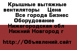 Крышные вытяжные вентиляторы  › Цена ­ 12 000 - Все города Бизнес » Оборудование   . Нижегородская обл.,Нижний Новгород г.